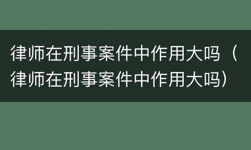 律师在刑事案件中作用大吗（律师在刑事案件中作用大吗）