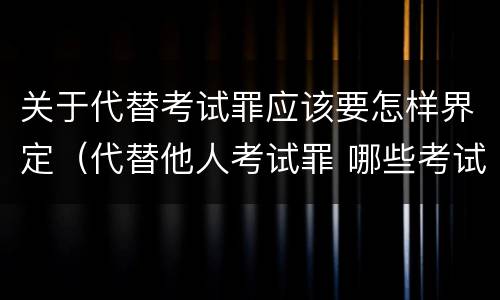 关于代替考试罪应该要怎样界定（代替他人考试罪 哪些考试）