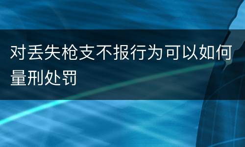 对丢失枪支不报行为可以如何量刑处罚