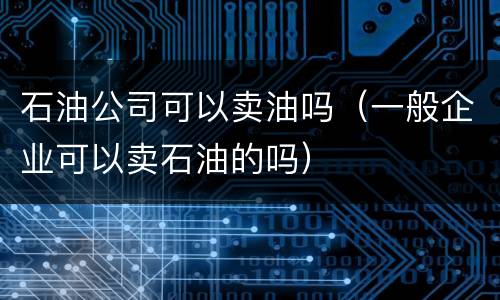 石油公司可以卖油吗（一般企业可以卖石油的吗）