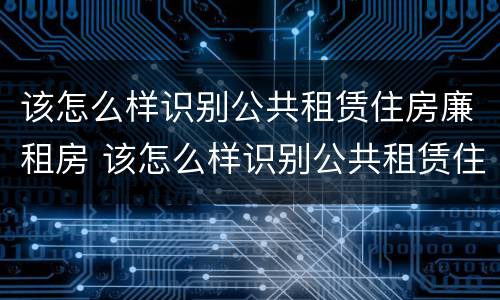 该怎么样识别公共租赁住房廉租房 该怎么样识别公共租赁住房廉租房呢
