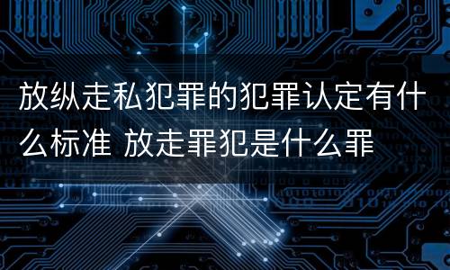 放纵走私犯罪的犯罪认定有什么标准 放走罪犯是什么罪