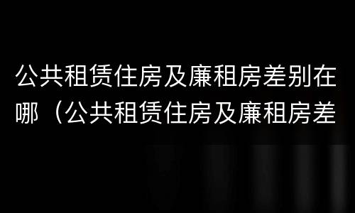 公共租赁住房及廉租房差别在哪（公共租赁住房及廉租房差别在哪里）