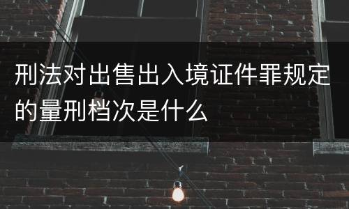 刑法对出售出入境证件罪规定的量刑档次是什么