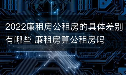 2022廉租房公租房的具体差别有哪些 廉租房算公租房吗