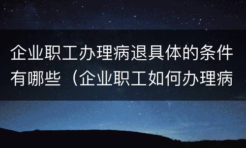 企业职工办理病退具体的条件有哪些（企业职工如何办理病退休手续）