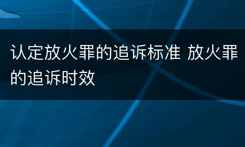 认定放火罪的追诉标准 放火罪的追诉时效