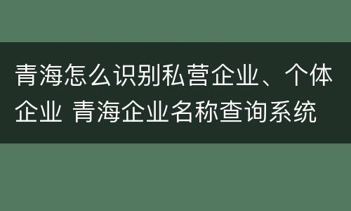 青海怎么识别私营企业、个体企业 青海企业名称查询系统