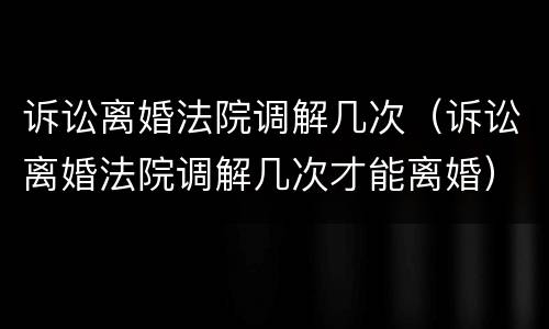 诉讼离婚法院调解几次（诉讼离婚法院调解几次才能离婚）