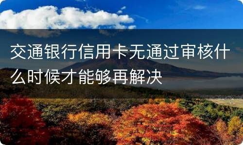 交通银行信用卡无通过审核什么时候才能够再解决