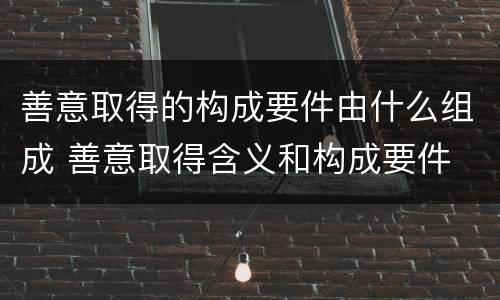 善意取得的构成要件由什么组成 善意取得含义和构成要件