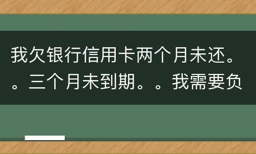 我欠银行信用卡两个月未还。。三个月未到期。。我需要负法律责任吗