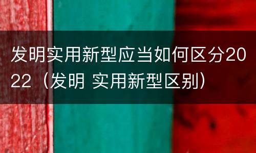 发明实用新型应当如何区分2022（发明 实用新型区别）