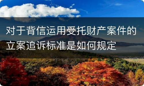 对于背信运用受托财产案件的立案追诉标准是如何规定