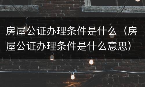 房屋公证办理条件是什么（房屋公证办理条件是什么意思）