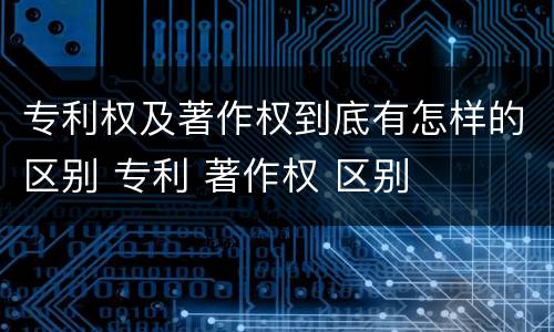 专利权及著作权到底有怎样的区别 专利 著作权 区别