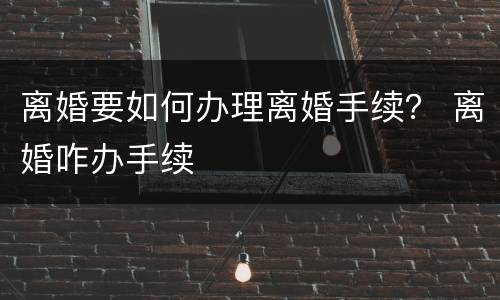 离婚要如何办理离婚手续？ 离婚咋办手续