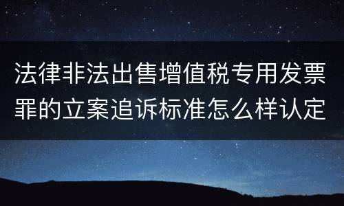 法律非法出售增值税专用发票罪的立案追诉标准怎么样认定
