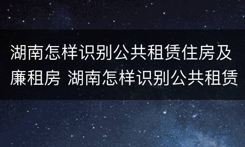 湖南怎样识别公共租赁住房及廉租房 湖南怎样识别公共租赁住房及廉租房的真假