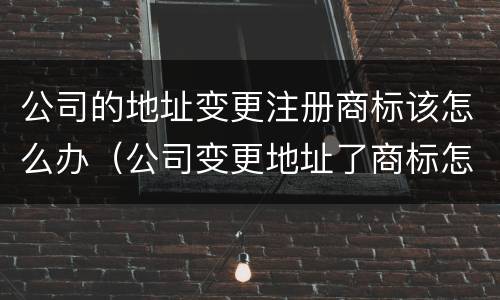 公司的地址变更注册商标该怎么办（公司变更地址了商标怎么办）