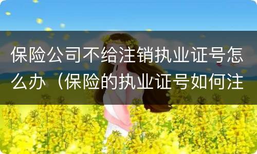 保险公司不给注销执业证号怎么办（保险的执业证号如何注销）