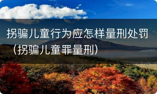 拐骗儿童行为应怎样量刑处罚（拐骗儿童罪量刑）