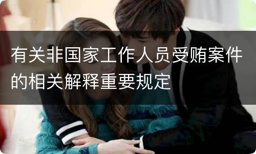 有关非国家工作人员受贿案件的相关解释重要规定