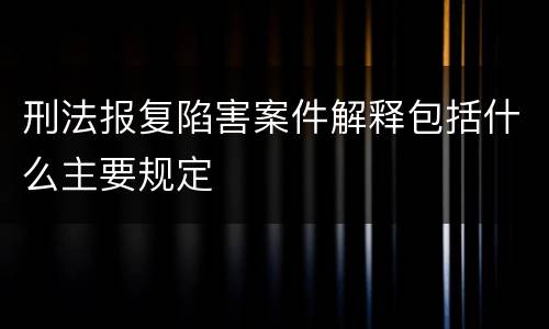 刑法报复陷害案件解释包括什么主要规定