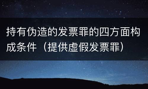 持有伪造的发票罪的四方面构成条件（提供虚假发票罪）