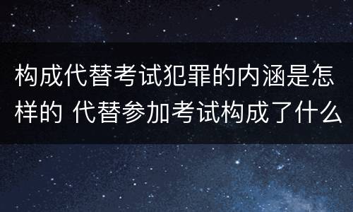 构成代替考试犯罪的内涵是怎样的 代替参加考试构成了什么犯罪