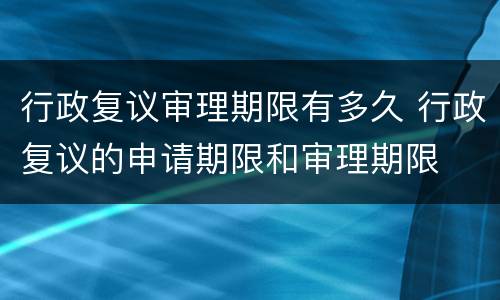 行政复议审理期限有多久 行政复议的申请期限和审理期限