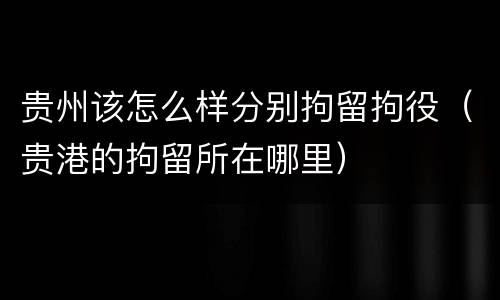 贵州该怎么样分别拘留拘役（贵港的拘留所在哪里）