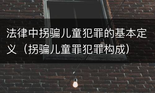 法律中拐骗儿童犯罪的基本定义（拐骗儿童罪犯罪构成）