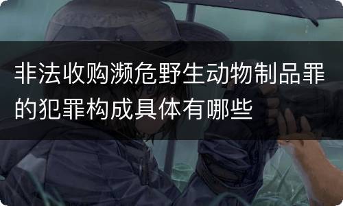 非法收购濒危野生动物制品罪的犯罪构成具体有哪些