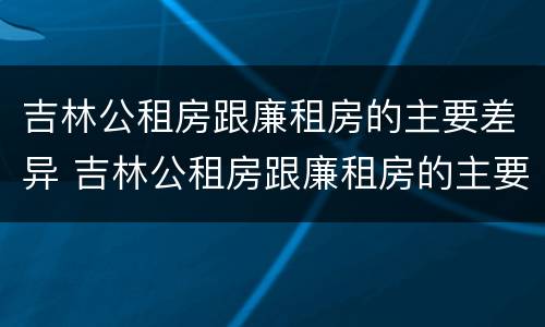 吉林公租房跟廉租房的主要差异 吉林公租房跟廉租房的主要差异有哪些