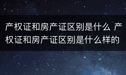 产权证和房产证区别是什么 产权证和房产证区别是什么样的