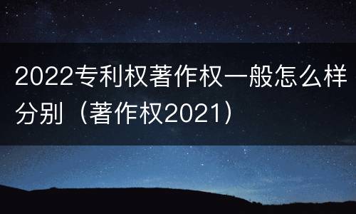 2022专利权著作权一般怎么样分别（著作权2021）