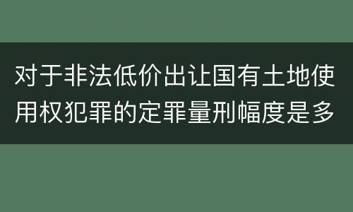 对于非法低价出让国有土地使用权犯罪的定罪量刑幅度是多少