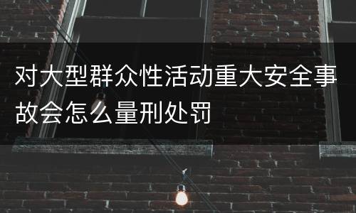 对大型群众性活动重大安全事故会怎么量刑处罚