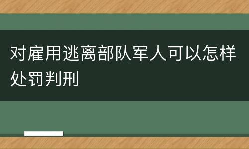 对雇用逃离部队军人可以怎样处罚判刑