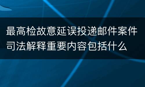 最高检故意延误投递邮件案件司法解释重要内容包括什么