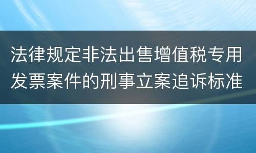 法律规定非法出售增值税专用发票案件的刑事立案追诉标准是多少