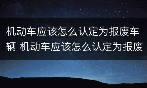 机动车应该怎么认定为报废车辆 机动车应该怎么认定为报废车辆呢