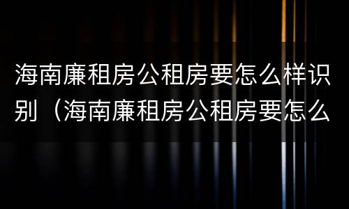 海南廉租房公租房要怎么样识别（海南廉租房公租房要怎么样识别真假）