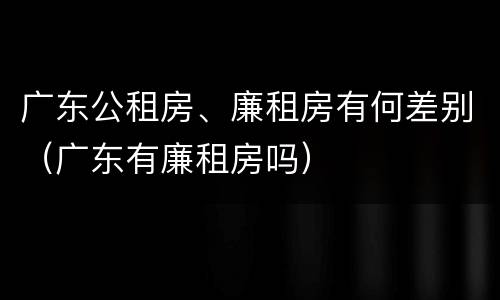 广东公租房、廉租房有何差别（广东有廉租房吗）