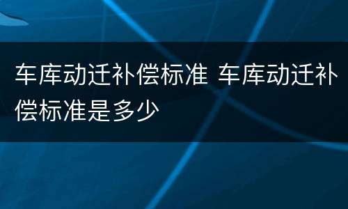 车库动迁补偿标准 车库动迁补偿标准是多少