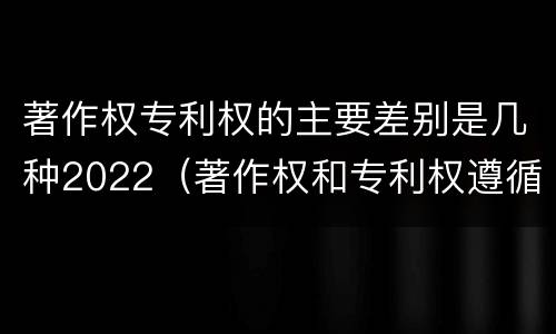 著作权专利权的主要差别是几种2022（著作权和专利权遵循的理念）