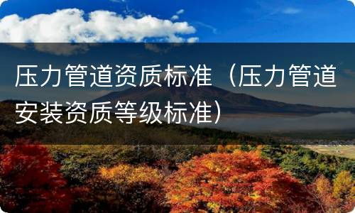 压力管道资质标准（压力管道安装资质等级标准）
