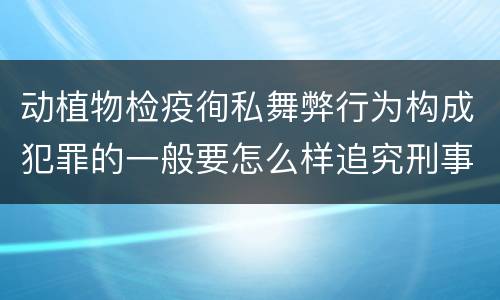 动植物检疫徇私舞弊行为构成犯罪的一般要怎么样追究刑事责任