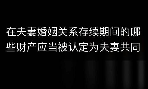 在夫妻婚姻关系存续期间的哪些财产应当被认定为夫妻共同财产